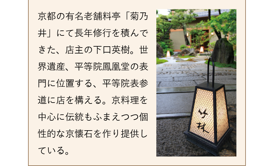 京都の有名老舗料亭「菊乃井」にて長年修行を積んできた、店主の下口英樹。世界遺産、平等院鳳凰堂の表門に位置する、平等院表参道に店を構える。京料理を中心に伝統もふまえつつ個性的な京懐石を作り提供している。