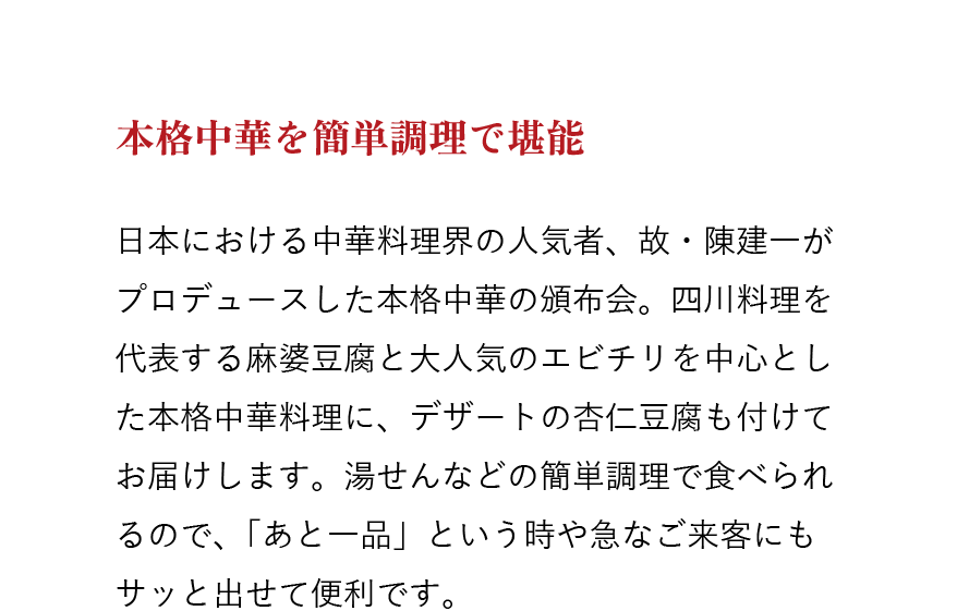 本格中華を簡単調理で堪能　日本における中華料理界の人気者、故・陳建一がプロデュースした本格中華の頒布会。四川料理を代表する麻婆豆腐と大人気のエビチリを中心とした本格中華料理に、デザートの杏仁豆腐も付けてお届けします。湯せんなどの簡単調理で食べられるので、「あと一品」という時や急なご来客にもサッと出せて便利です。