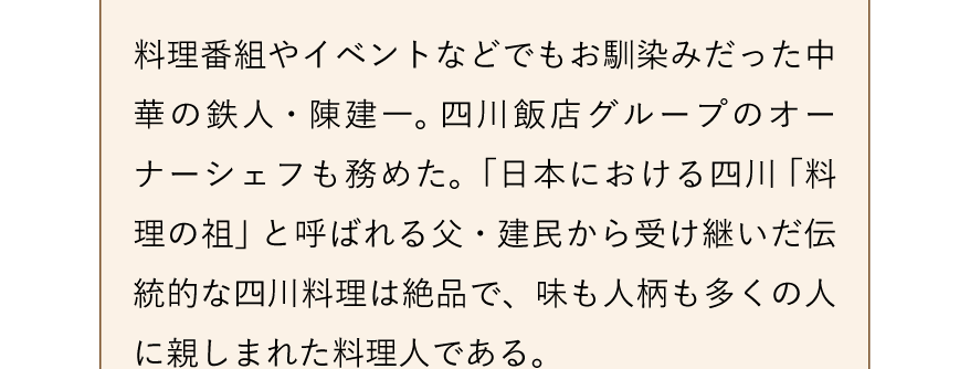 料理番組やイベントなどでもお馴染みだった中華の鉄人・陳建一。 四川飯店グループのオーナーシェフも務めた。「日本における四川 「料理の祖」 と呼ばれる父・建民から受け継いだ伝統的な四川料理は絶品で、味も人柄も多くの人に親しまれた料理人である。