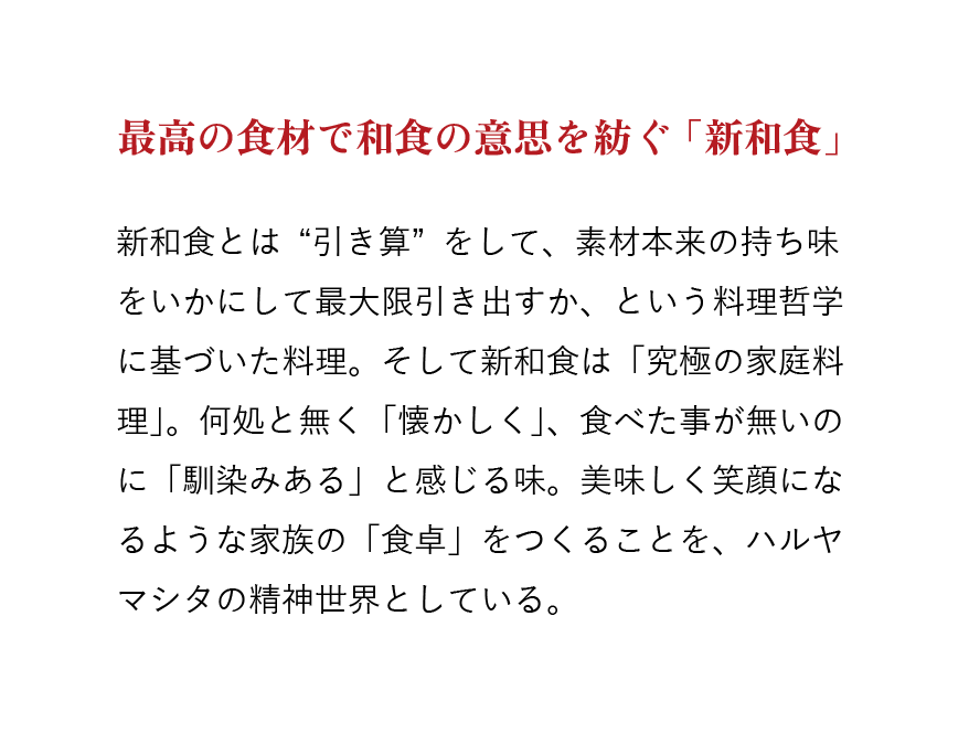 最高の食材で和食の意思を紡ぐ「新和食」　新和食とは“引き算”をして、素材本来の持ち味をいかにして最大限引き出すか、という料理哲学に基づいた料理。そして新和食は「究極の家庭料理」。何処と無く「懐かしく」、食べた事が無いのに「馴染みある」と感じる味。美味しく笑顔になるような家族の「食卓」をつくることを、ハルヤマシタの精神世界としている。