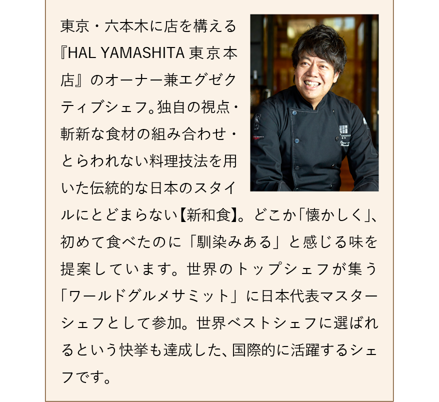 東京・六本木に店を構える『HAL YAMASHITA 東京本店』のオーナー兼エグゼクティブシェフ。独自の視点・斬新な食材の組み合わせ・とらわれない料理技法を用いた伝統的な日本のスタイルにとどまらない【新和食】。どこか「懐かしく」、初めて食べたのに「馴染みある」と感じる味を提案しています。世界のトップシェフが集う「ワールドグルメサミット」に日本代表マスターシェフとして参加。世界ベストシェフに選ばれるという快挙も達成した、国際的に活躍するシェフです。