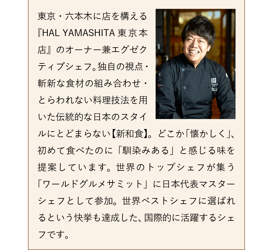 東京・六本木に店を構える『HAL YAMASHITA 東京本店』のオーナー兼エグゼクティブシェフ。独自の視点・斬新な食材の組み合わせ・とらわれない料理技法を用いた伝統的な日本のスタイルにとどまらない【新和食】。どこか「懐かしく」、初めて食べたのに「馴染みある」と感じる味を提案しています。世界のトップシェフが集う「ワールドグルメサミット」に日本代表マスターシェフとして参加。世界ベストシェフに選ばれるという快挙も達成した、国際的に活躍するシェフです。